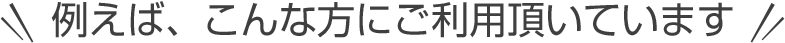 例えば、こんな方にご利用頂いています